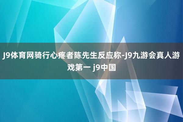 J9体育网骑行心疼者陈先生反应称-J9九游会真人游戏第一 j9中国